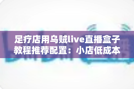 足疗店用乌贼live直播盒子教程推荐配置：小店低成本开播全流程实战指南