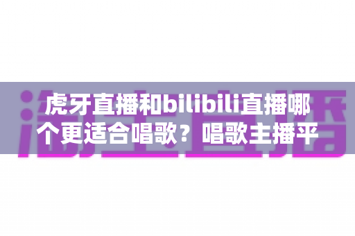 虎牙直播和bilibili直播哪个更适合唱歌?唱歌主播平台深度对比与选择指南 虎牙直播和bilibili直播哪个更适合唱歌?唱歌主播平台深度对比与选择指南