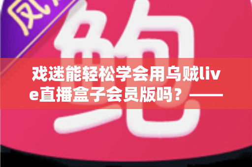 戏迷能轻松学会用乌贼live直播盒子会员版吗？——戏曲爱好者从零基础到熟练上手的实用指南