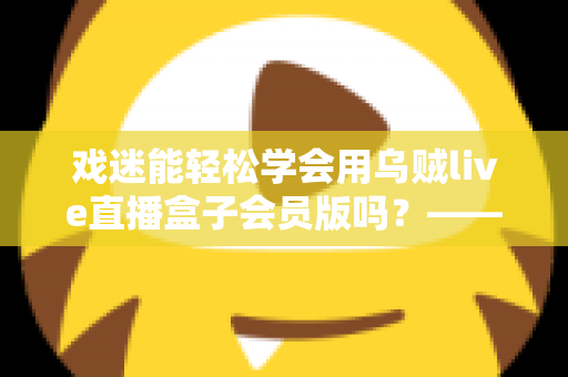 戏迷能轻松学会用乌贼live直播盒子会员版吗？——戏曲爱好者从零基础到熟练上手的实用指南