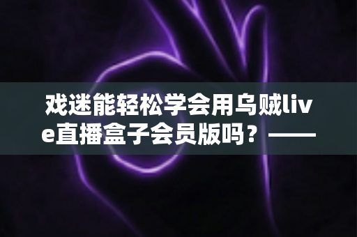 戏迷能轻松学会用乌贼live直播盒子会员版吗？——戏曲爱好者从零基础到熟练上手的实用指南