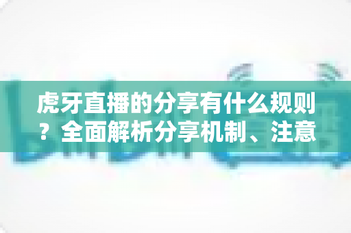 虎牙直播的分享有什么规则?全面解析分享机制、注意事项与实用指南 虎牙直播的分享有什么规则?全面解析分享机制、注意事项与实用指南