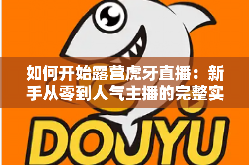 如何开始露营虎牙直播：新手从零到人气主播的完整实战指南