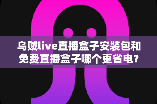 乌贼live直播盒子安装包和免费直播盒子哪个更省电？全面对比分析与实用省电指南