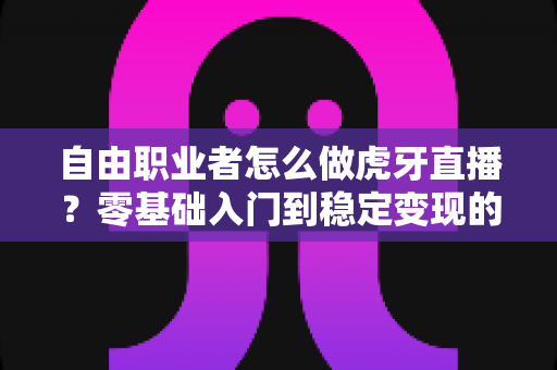 自由职业者怎么做虎牙直播？零基础入门到稳定变现的全流程实战指南