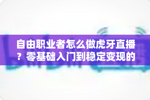 自由职业者怎么做虎牙直播？零基础入门到稳定变现的全流程实战指南
