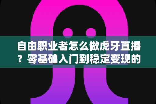自由职业者怎么做虎牙直播？零基础入门到稳定变现的全流程实战指南