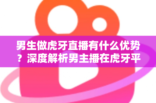 男生做虎牙直播有什么优势？深度解析男主播在虎牙平台的核心竞争力与变现前景