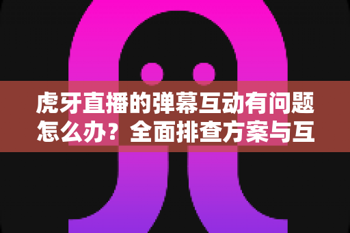 虎牙直播的弹幕互动有问题怎么办?全面排查方案与互动优化实用指南 虎牙直播的弹幕互动有问题怎么办?全面排查方案与互动优化实用指南
