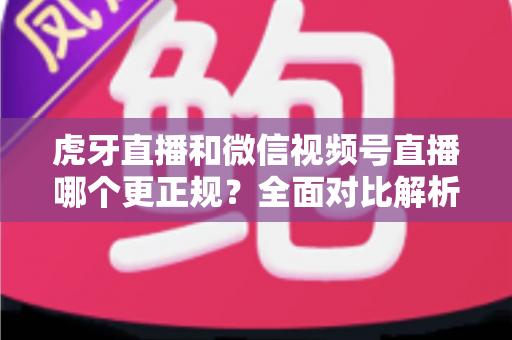 虎牙直播和微信视频号直播哪个更正规?全面对比解析帮你选对直播平台 虎牙直播和微信视频号直播哪个更正规?全面对比解析帮你选对直播平台