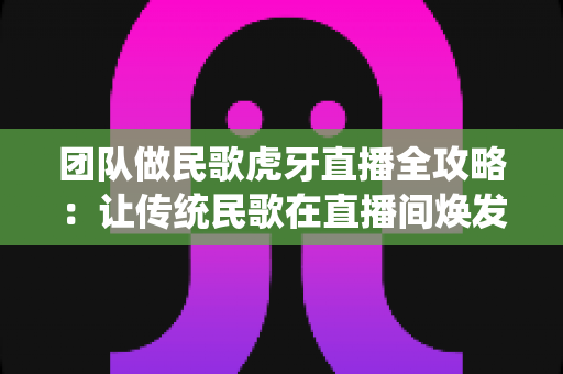 团队做民歌虎牙直播全攻略:让传统民歌在直播间焕发新生机 团队做民歌虎牙直播全攻略:让传统民歌在直播间焕发新生机