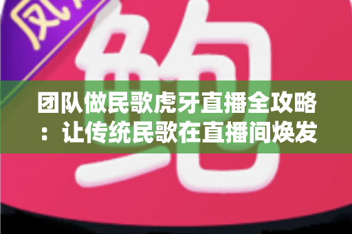团队做民歌虎牙直播全攻略:让传统民歌在直播间焕发新生机 团队做民歌虎牙直播全攻略:让传统民歌在直播间焕发新生机