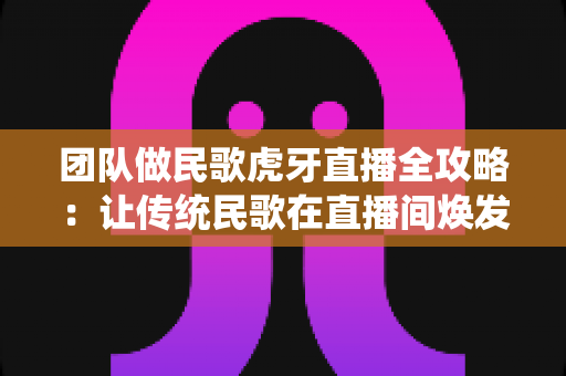 团队做民歌虎牙直播全攻略:让传统民歌在直播间焕发新生机 团队做民歌虎牙直播全攻略:让传统民歌在直播间焕发新生机