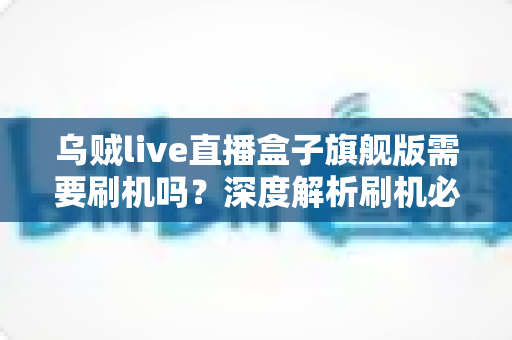 乌贼live直播盒子旗舰版需要刷机吗?深度解析刷机必要性、利弊与实用建议 乌贼live直播盒子旗舰版需要刷机吗?深度解析刷机必要性、利弊与实用建议