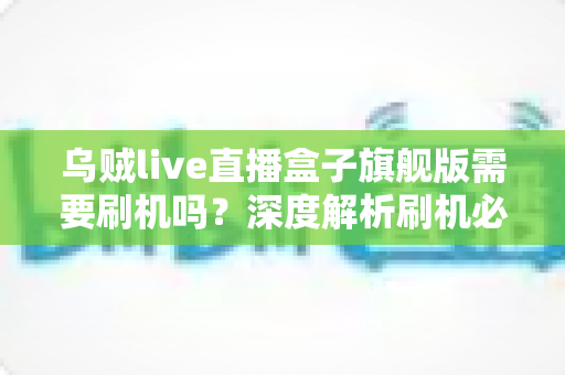 乌贼live直播盒子旗舰版需要刷机吗？深度解析刷机必要性、利弊与实用建议