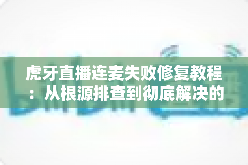 虎牙直播连麦失败修复教程：从根源排查到彻底解决的完整指南
