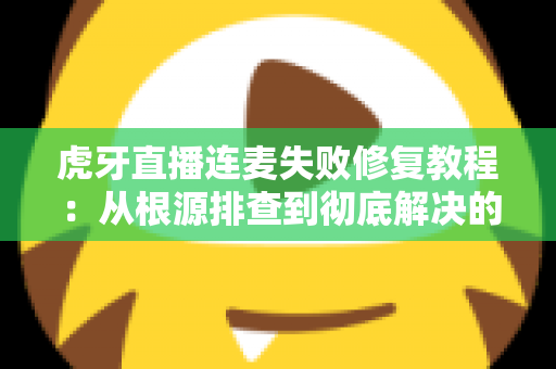 虎牙直播连麦失败修复教程：从根源排查到彻底解决的完整指南