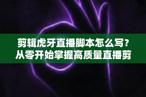 剪辑虎牙直播脚本怎么写?从零开始掌握高质量直播剪辑脚本创作全攻略 剪辑虎牙直播脚本怎么写?从零开始掌握高质量直播剪辑脚本创作全攻略