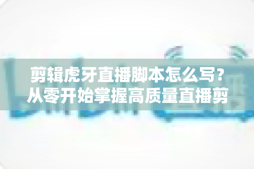 剪辑虎牙直播脚本怎么写?从零开始掌握高质量直播剪辑脚本创作全攻略 剪辑虎牙直播脚本怎么写?从零开始掌握高质量直播剪辑脚本创作全攻略