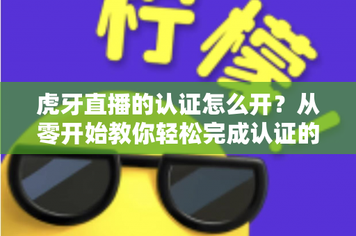 虎牙直播的认证怎么开?从零开始教你轻松完成认证的全流程指南 虎牙直播的认证怎么开?从零开始教你轻松完成认证的全流程指南