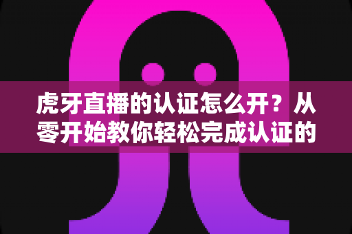 虎牙直播的认证怎么开?从零开始教你轻松完成认证的全流程指南 虎牙直播的认证怎么开?从零开始教你轻松完成认证的全流程指南
