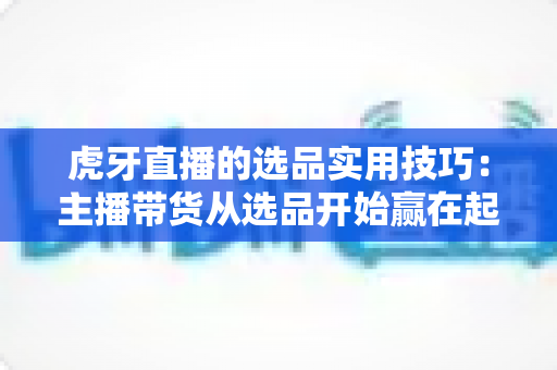 虎牙直播的选品实用技巧:主播带货从选品开始赢在起跑线 虎牙直播的选品实用技巧:主播带货从选品开始赢在起跑线