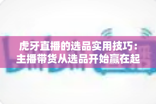虎牙直播的选品实用技巧:主播带货从选品开始赢在起跑线 虎牙直播的选品实用技巧:主播带货从选品开始赢在起跑线