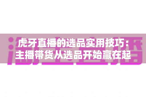 虎牙直播的选品实用技巧:主播带货从选品开始赢在起跑线 虎牙直播的选品实用技巧:主播带货从选品开始赢在起跑线