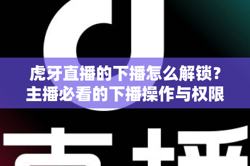 虎牙直播的下播怎么解锁？主播必看的下播操作与权限解锁全攻略