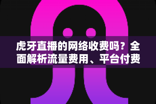 虎牙直播的网络收费吗？全面解析流量费用、平台付费项目与省流量实用技巧