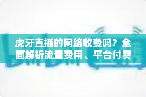 虎牙直播的网络收费吗？全面解析流量费用、平台付费项目与省流量实用技巧