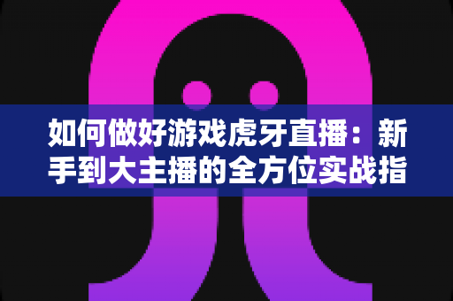 如何做好游戏虎牙直播：新手到大主播的全方位实战指南