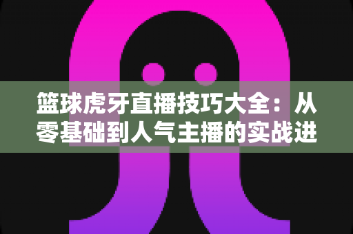 篮球虎牙直播技巧大全:从零基础到人气主播的实战进阶指南 篮球虎牙直播技巧大全:从零基础到人气主播的实战进阶指南