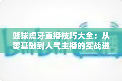 篮球虎牙直播技巧大全:从零基础到人气主播的实战进阶指南 篮球虎牙直播技巧大全:从零基础到人气主播的实战进阶指南