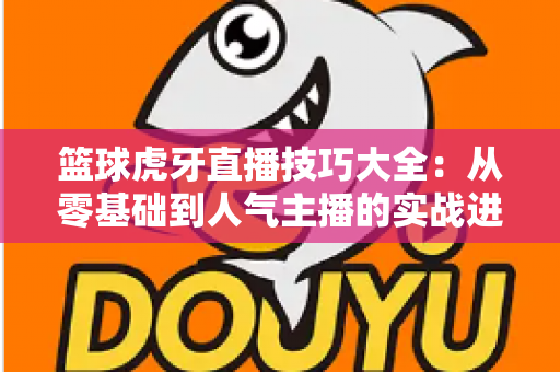 篮球虎牙直播技巧大全:从零基础到人气主播的实战进阶指南 篮球虎牙直播技巧大全:从零基础到人气主播的实战进阶指南