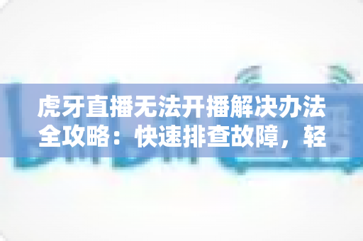 虎牙直播无法开播解决办法全攻略：快速排查故障，轻松恢复直播体验