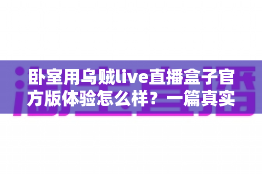 卧室用乌贼live直播盒子官方版体验怎么样？一篇真实上手评测帮你全面了解