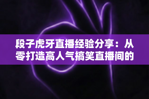 段子虎牙直播经验分享:从零打造高人气搞笑直播间的实战指南 段子虎牙直播经验分享:从零打造高人气搞笑直播间的实战指南