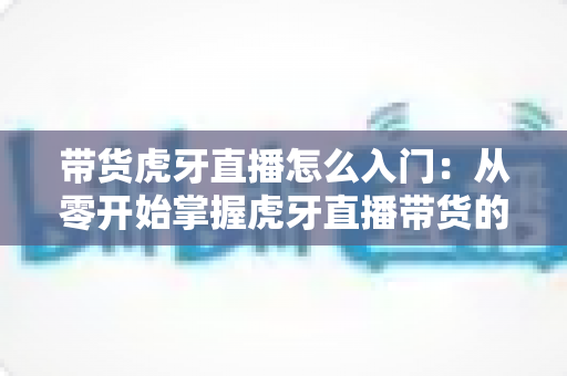 带货虎牙直播怎么入门：从零开始掌握虎牙直播带货的完整实战指南
