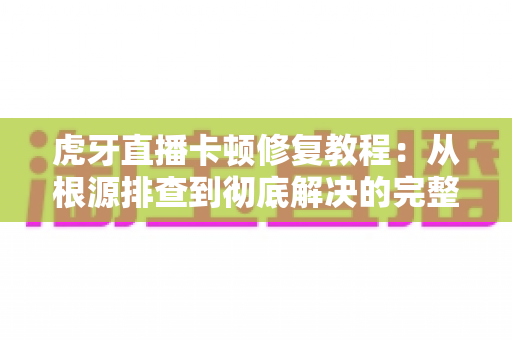 虎牙直播卡顿修复教程：从根源排查到彻底解决的完整指南