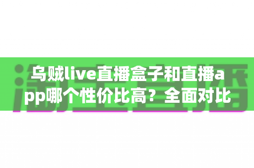 乌贼live直播盒子和直播app哪个性价比高？全面对比分析与选购避坑指南