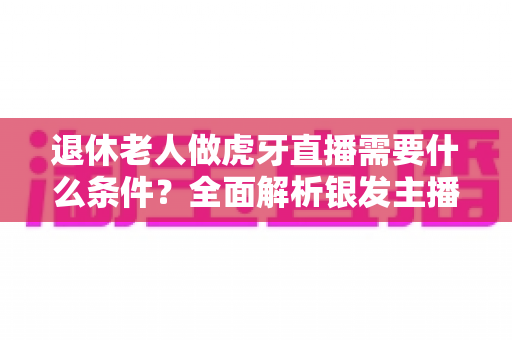 退休老人做虎牙直播需要什么条件？全面解析银发主播的入行指南与成功秘诀