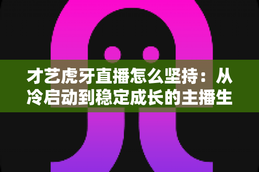才艺虎牙直播怎么坚持：从冷启动到稳定成长的主播生存实战指南