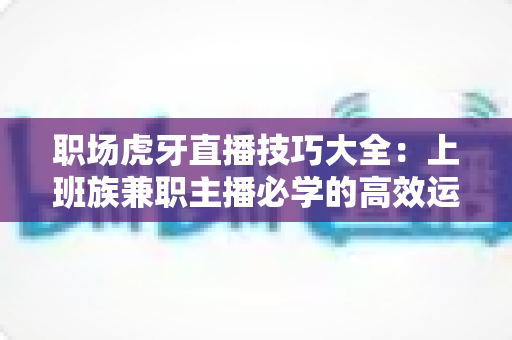 职场虎牙直播技巧大全：上班族兼职主播必学的高效运营与变现实战指南