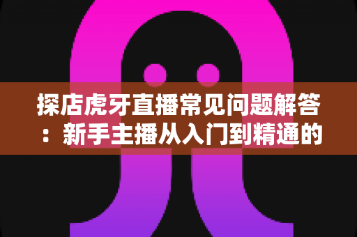 探店虎牙直播常见问题解答:新手主播从入门到精通的完整指南 探店虎牙直播常见问题解答:新手主播从入门到精通的完整指南
