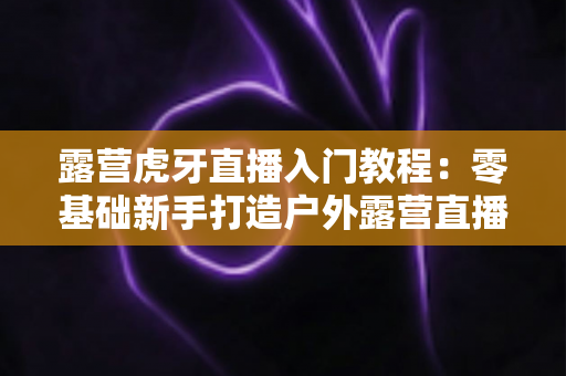 露营虎牙直播入门教程:零基础新手打造户外露营直播的完整指南 露营虎牙直播入门教程:零基础新手打造户外露营直播的完整指南