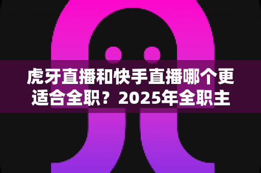 虎牙直播和快手直播哪个更适合全职?2025年全职主播平台选择深度解析与避坑指南 虎牙直播和快手直播哪个更适合全职?2025年全职主播平台选择深度解析与避坑指南
