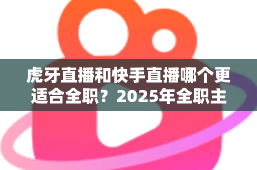 虎牙直播和快手直播哪个更适合全职?2025年全职主播平台选择深度解析与避坑指南 虎牙直播和快手直播哪个更适合全职?2025年全职主播平台选择深度解析与避坑指南