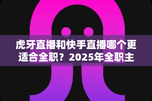 虎牙直播和快手直播哪个更适合全职?2025年全职主播平台选择深度解析与避坑指南 虎牙直播和快手直播哪个更适合全职?2025年全职主播平台选择深度解析与避坑指南