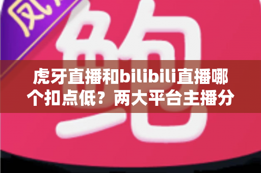 虎牙直播和bilibili直播哪个扣点低?两大平台主播分成深度对比与省钱选择指南 虎牙直播和bilibili直播哪个扣点低?两大平台主播分成深度对比与省钱选择指南